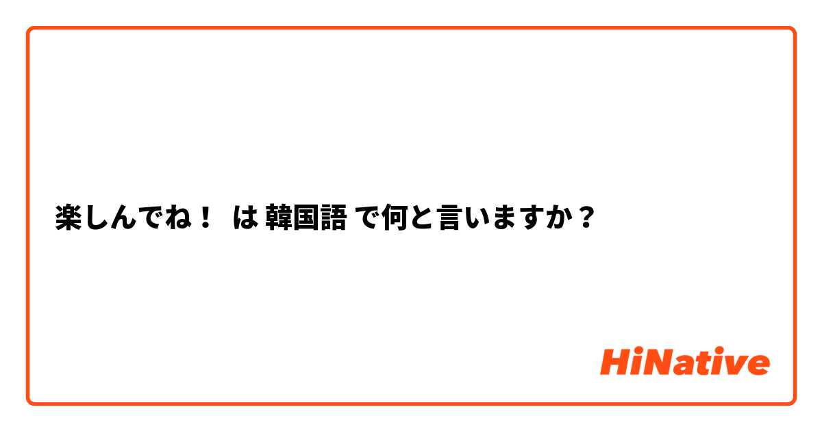 楽しんでね！ は 韓国語 で何と言いますか？