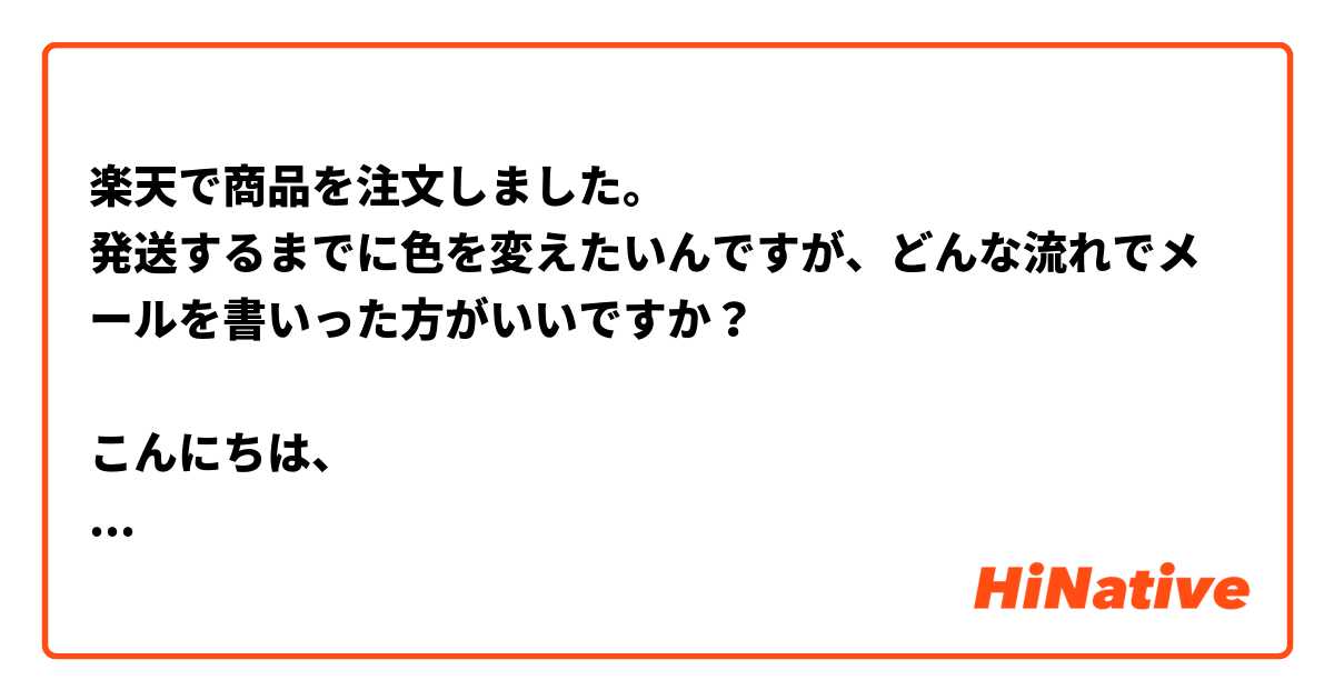 楽天で商品を注文しました。
発送するまでに色を変えたいんですが、どんな流れでメールを書いった方がいいですか？

こんにちは、

以下の通り、今日はシングルワイトカラーベッドを注文しました。
申し訳ないですが、ブラックカラーに変えられることができないでしょうか？

宜しくお願いします