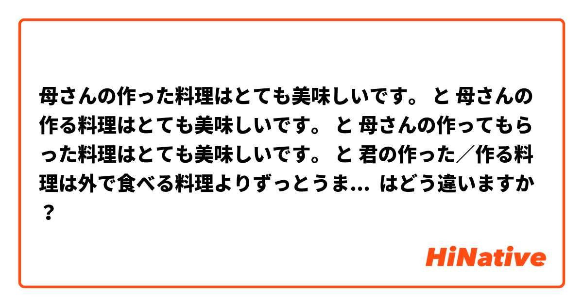 母さんの作った料理はとても美味しいです。 と 母さんの作る料理はとても美味しいです。 と 母さんの作ってもらった料理はとても美味しいです。 と 君の作った／作る料理は外で食べる料理よりずっとうまい。 と 君の作った料理は外で食べた料理よりずっとうまかった。 はどう違いますか？