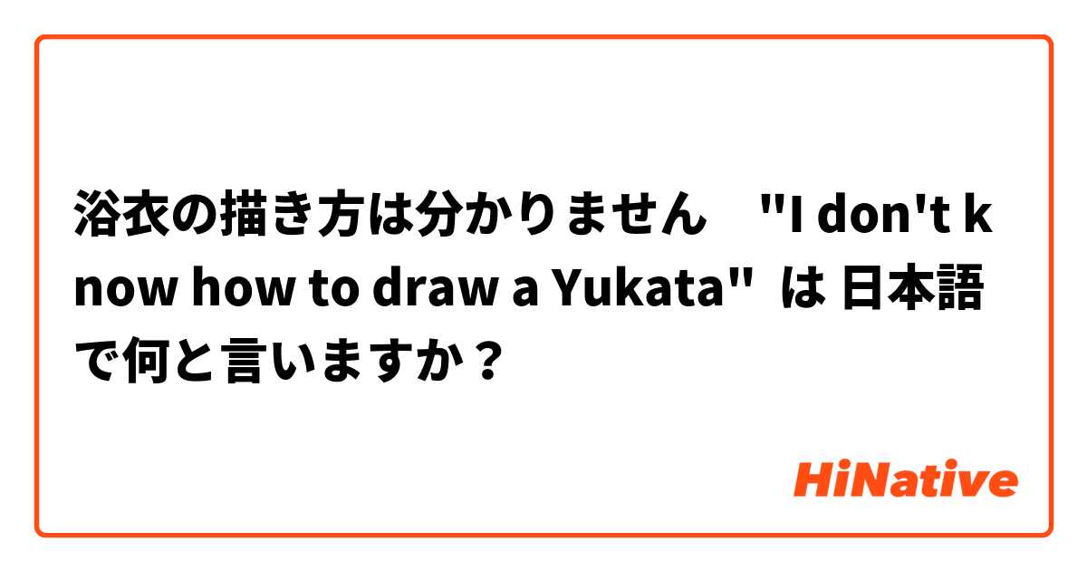 浴衣の描き方は分かりません　"I don't know how to draw a Yukata" は 日本語 で何と言いますか？