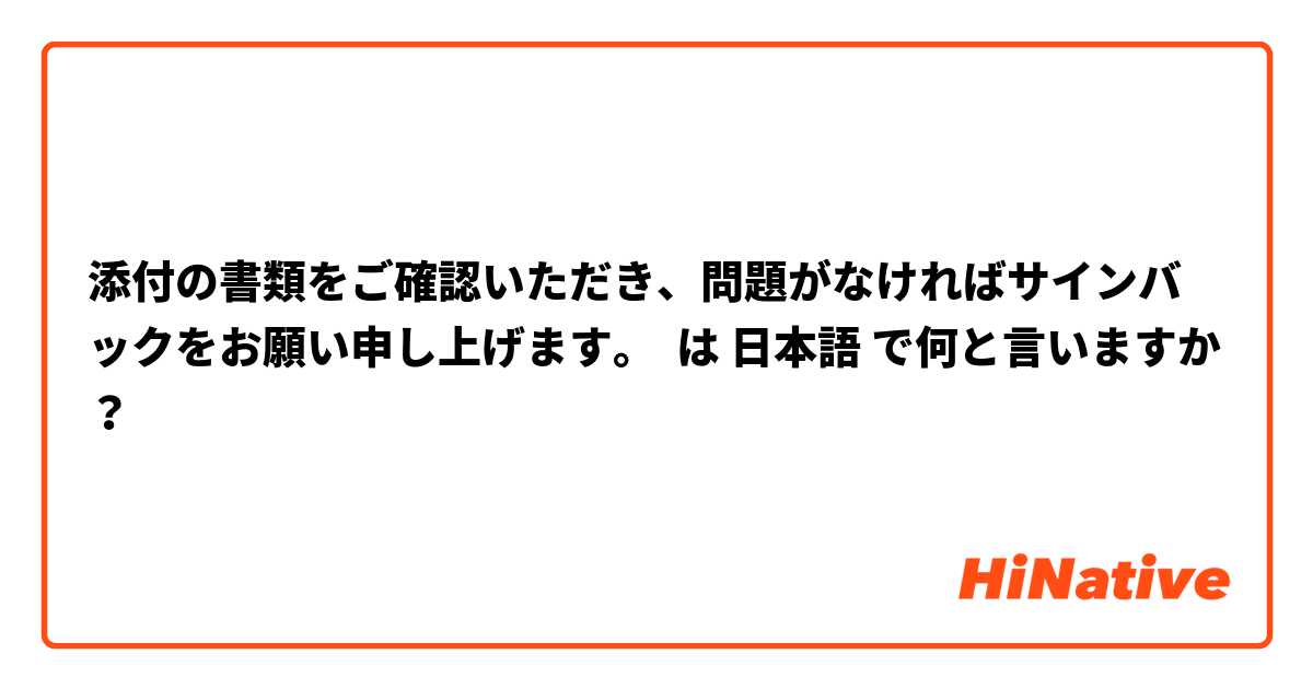添付の書類をご確認いただき、問題がなければサインバックをお願い申し上げます。 は 日本語 で何と言いますか？