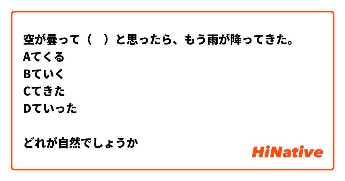 空が曇って（　）と思ったら、もう雨が降ってきた。
Aてくる
Bていく
Cてきた
Dていった

どれが自然でしょうか