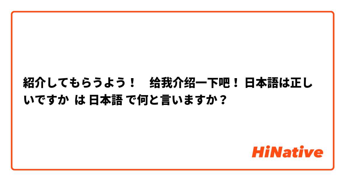 紹介してもらうよう！　给我介绍一下吧！ 日本語は正しいですか は 日本語 で何と言いますか？