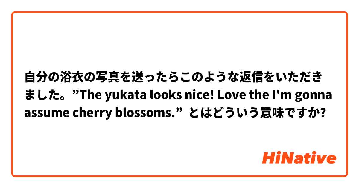 自分の浴衣の写真を送ったらこのような返信をいただきました。”The yukata looks nice! Love the I'm gonna assume cherry blossoms.” とはどういう意味ですか?