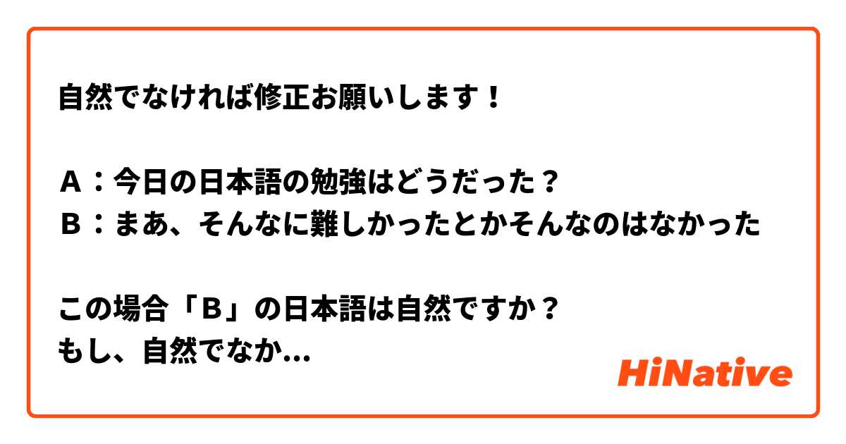 自然でなければ修正お願いします！

Ａ：今日の日本語の勉強はどうだった？
Ｂ：まあ、そんなに難しかったとかそんなのはなかった

この場合「Ｂ」の日本語は自然ですか？
もし、自然でなかったら日常で使える表現で修正していただけませんか
