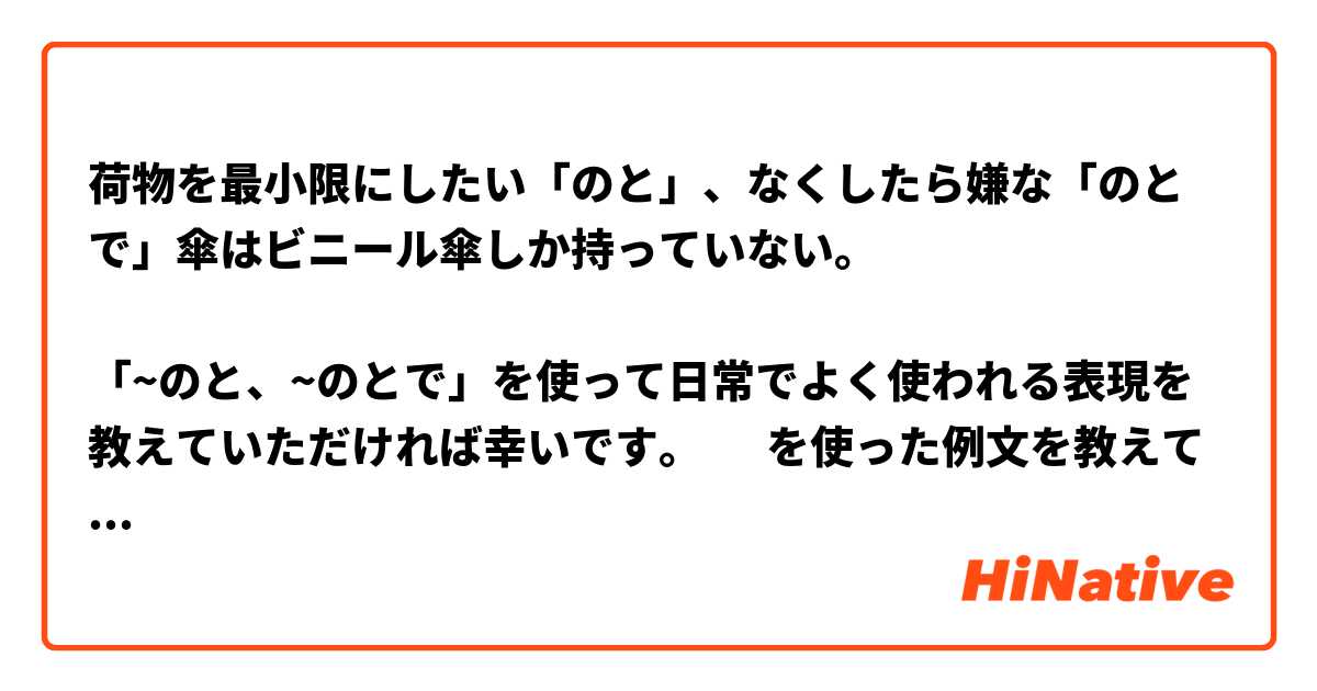 荷物を最小限にしたい「のと」、なくしたら嫌な「のとで」傘はビニール傘しか持っていない。

「~のと、~のとで」を使って日常でよく使われる表現を教えていただければ幸いです。☺️ を使った例文を教えて下さい。