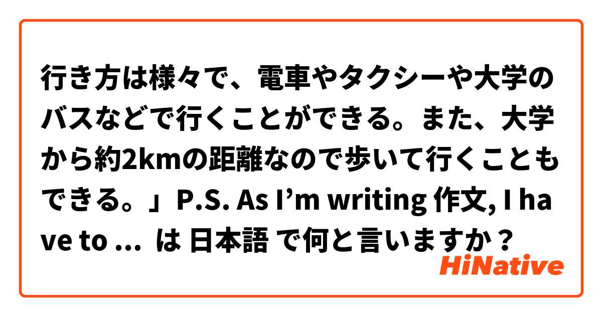 行き方は様々で、電車やタクシーや大学のバスなどで行くことができる。また、大学から約2kmの距離なので歩いて行くこともできる。」P.S. As I’m writing 作文, I have to write in formal form  は 日本語 で何と言いますか？