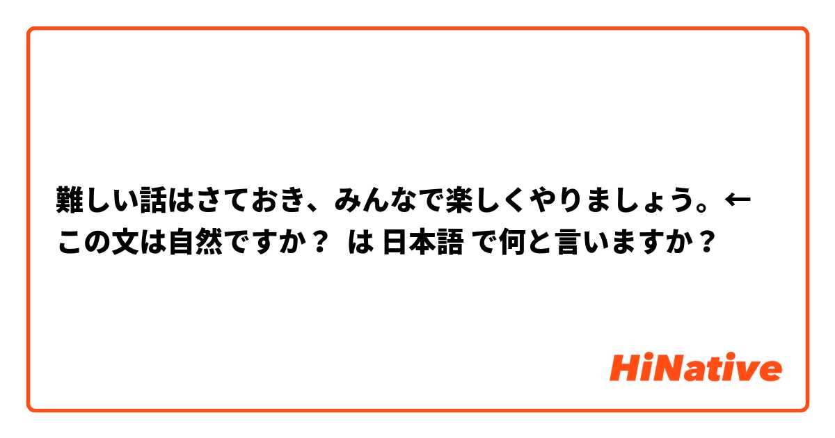 難しい話はさておき、みんなで楽しくやりましょう。←この文は自然ですか？ は 日本語 で何と言いますか？