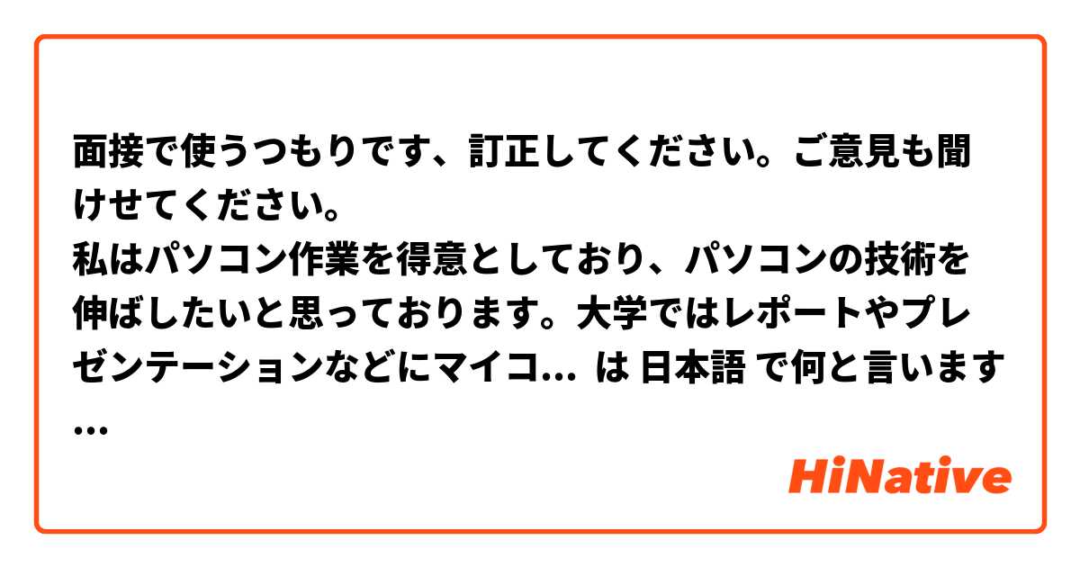 面接で使うつもりです、訂正してください。ご意見も聞けせてください。
私はパソコン作業を得意としており、パソコンの技術を伸ばしたいと思っております。大学ではレポートやプレゼンテーションなどにマイコロソフトワードやエクセルをよく使っておりました。御社て事務の仕事をしながらさらにスキルを伸ばし御社にもって必要な人材になれるよう努力したいと思っております。 は 日本語 で何と言いますか？