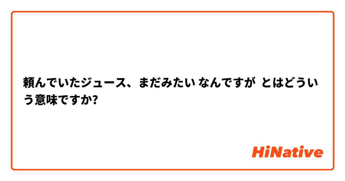 頼んでいたジュース、まだみたい なんですが とはどういう意味ですか?