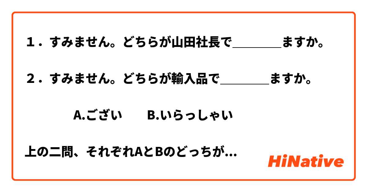 １．すみません。どちらが山田社長で＿＿＿＿ますか。

２．すみません。どちらが輸入品で＿＿＿＿ますか。

　　　　A.ござい　　B.いらっしゃい

上の二問、それぞれAとBのどっちが正しいでしょうか。

ぜひ教えてください。
