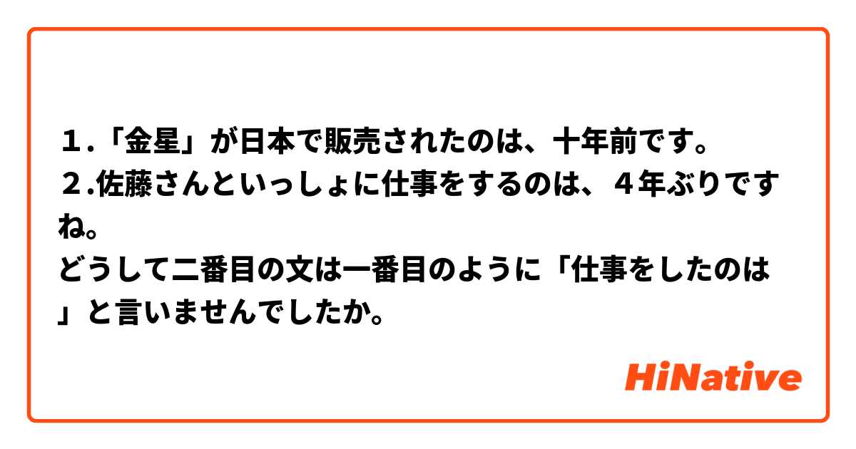 １.「金星」が日本で販売されたのは、十年前です。
２.佐藤さんといっしょに仕事をするのは、４年ぶりですね。
どうして二番目の文は一番目のように「仕事をしたのは」と言いませんでしたか。