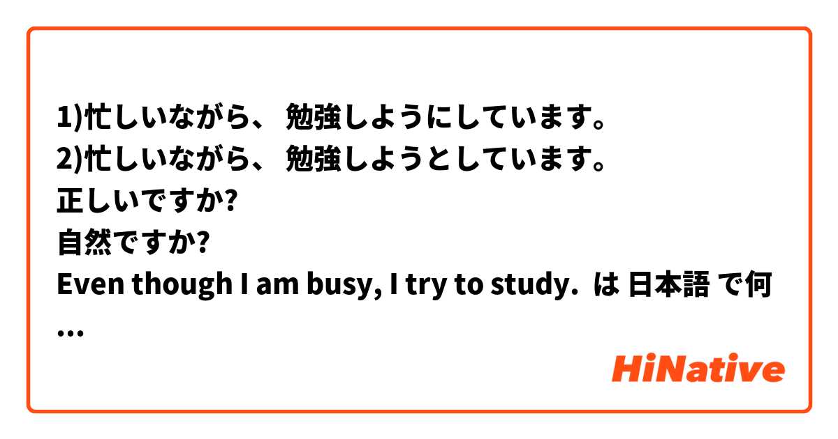 1)忙しいながら、 勉強しようにしています。
2)忙しいながら、 勉強しようとしています。
正しいですか?
自然ですか?
Even though I am busy, I try to study.
 は 日本語 で何と言いますか？