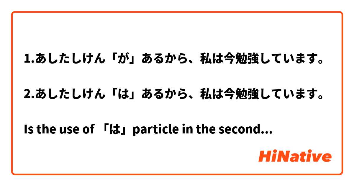 1.あしたしけん「が」あるから、私は今勉強しています。

2.あしたしけん「は」あるから、私は今勉強しています。

Is the use of 「は」particle in the second sentence wrong? 