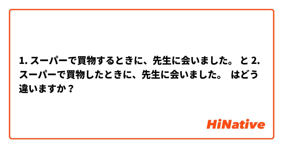 1. スーパーで買物するときに、先生に会いました。 と 2. スーパーで買物したときに、先生に会いました。 はどう違いますか？