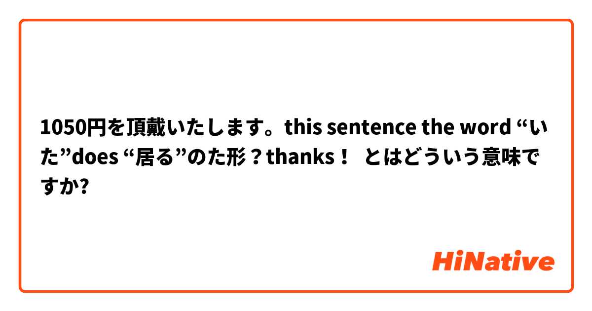 1050円を頂戴いたします。this sentence the word “いた”does “居る”のた形？thanks！ とはどういう意味ですか?