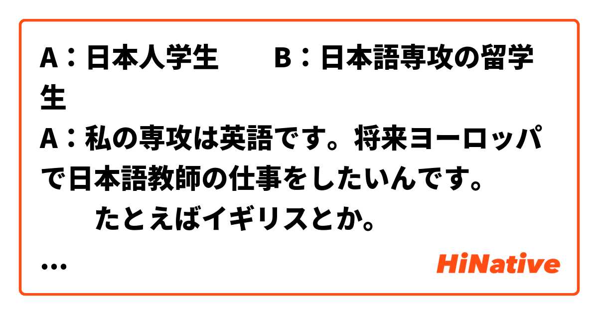 A：日本人学生　　B：日本語専攻の留学生　
A：私の専攻は英語です。将来ヨーロッパで日本語教師の仕事をしたいんです。
　　たとえばイギリスとか。
B：そうですか。イギリスは日本から遠いですね。
　　ご両親は理解してくれますか。（海外で勤務すること）
A：大丈夫だと思います。学生の時にもすでに交換留学生として一年間イギリスに滞在したことがあります。　
以上の会話を作ってみました。自然な日本語ですか。チェックしていただけますか。
