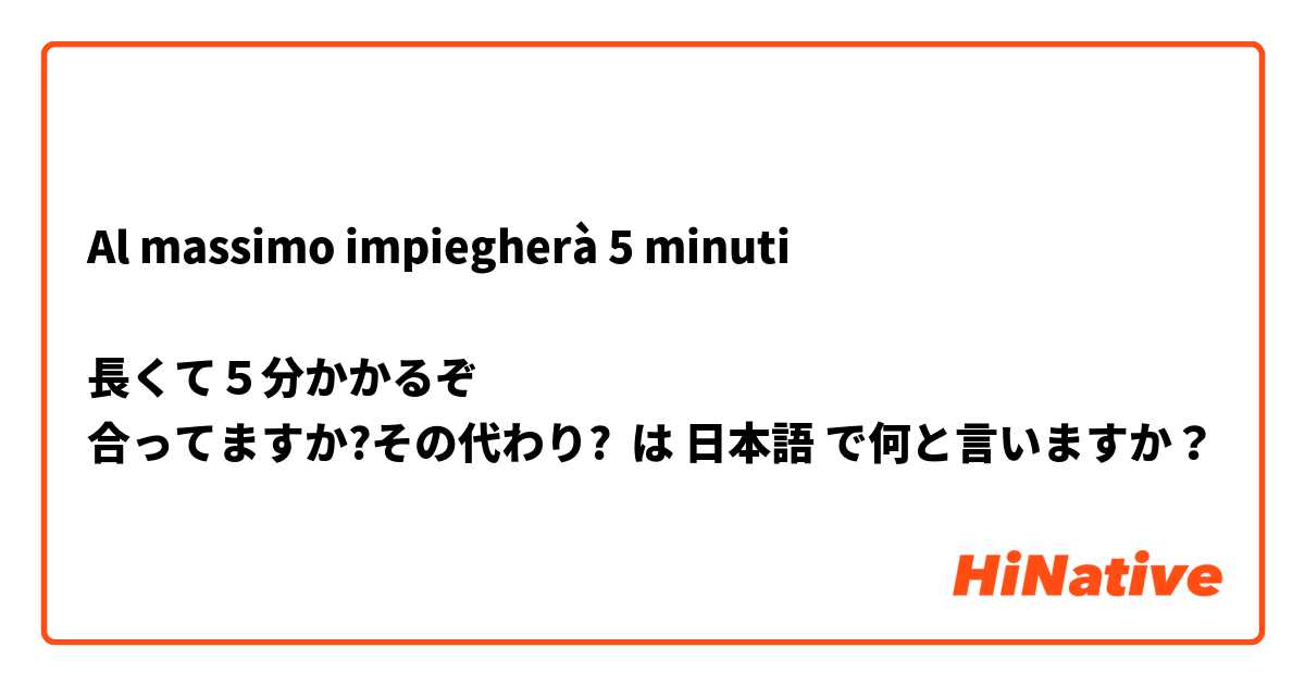 Al massimo impiegherà 5 minuti

長くて５分かかるぞ
合ってますか?その代わり? は 日本語 で何と言いますか？