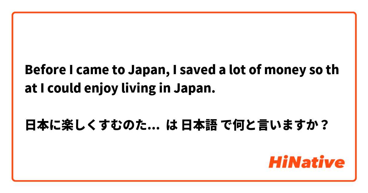Before I came to Japan, I saved a lot of money so that I could enjoy living in Japan.

日本に楽しくすむのために日本の来る前、たくさんお金を稼ぎました。 は 日本語 で何と言いますか？