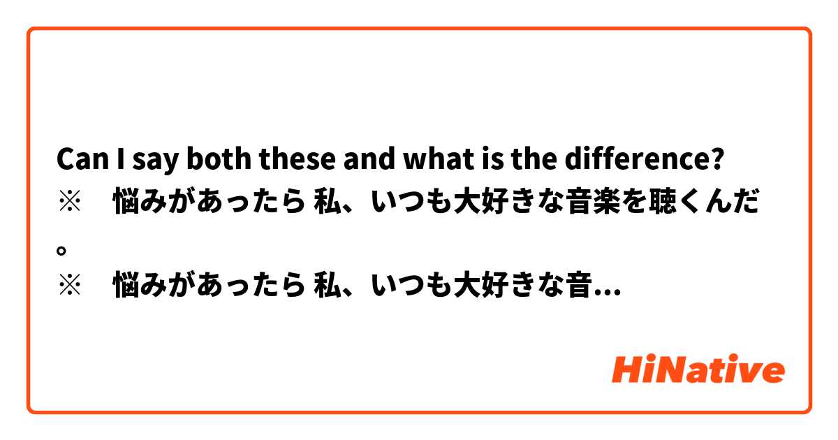 Can I say both these and what is the difference?
※　悩みがあったら 私、いつも大好きな音楽を聴くんだ。
※　悩みがあったら 私、いつも大好きな音楽を聴いているんだ。