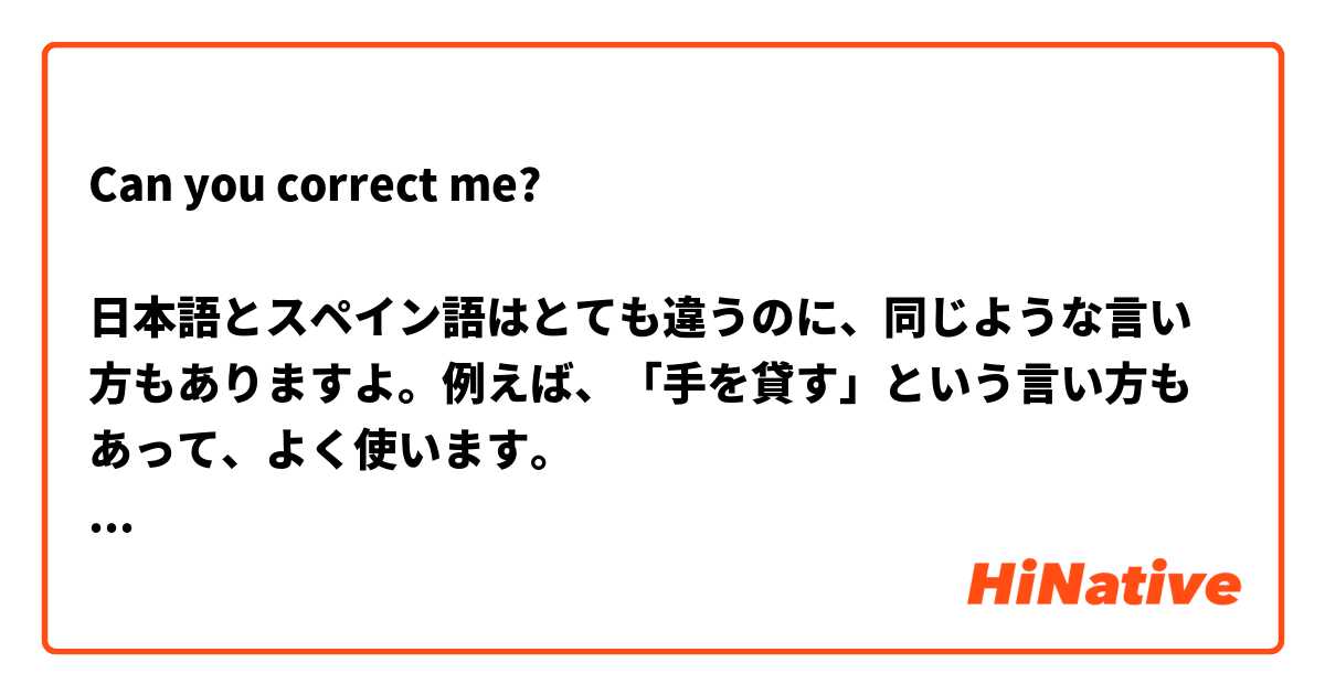 Can you correct me?

日本語とスペイン語はとても違うのに、同じような言い方もありますよ。例えば、「手を貸す」という言い方もあって、よく使います。
言葉を勉強している時、文法や言い方を比較するのは面白いと思います。こんなことがたくさんあるだけでなく、私たちの違う考え方と似る考え方にも気が付くのですから。