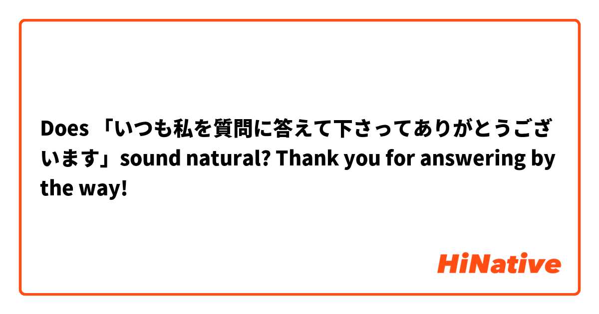 Does 「いつも私を質問に答えて下さってありがとうございます」sound natural? Thank you for answering by the way! 