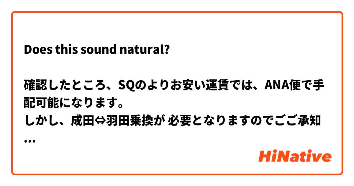 Does this sound natural?

確認したところ、SQのよりお安い運賃では、ANA便で手配可能になります。
しかし、成田⇔羽田乗換が 必要となりますのでごご承知ください。 は 日本語 で何と言いますか？