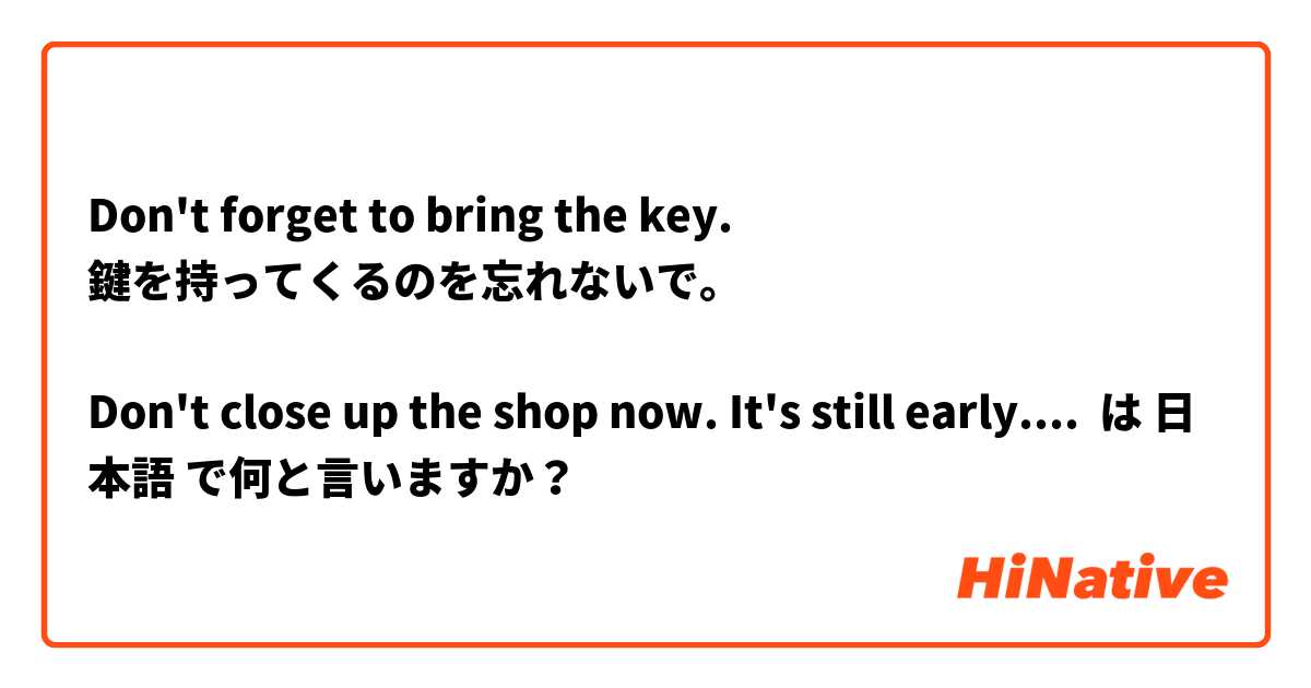 Don't forget to bring the key.
鍵を持ってくるのを忘れないで。

Don't close up the shop now. It's still early.
今閉店しないで。まだ早いよ。

The butcher's has still not closed yet.
肉やはまだ店開きしない。 は 日本語 で何と言いますか？