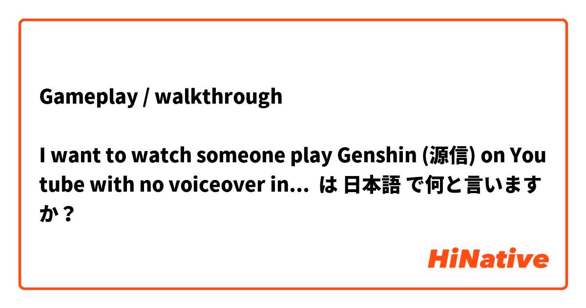 Gameplay / walkthrough

I want to watch someone play Genshin (源信) on Youtube with no voiceover in Japanese.

YouTubeで源信の様子を見たいだと思います。でも、ゲームの音だけが聞こえたいです。リアル人の解説があまり欲しくないです。Youtube で何を入力すればよいのでしょうか？ は 日本語 で何と言いますか？