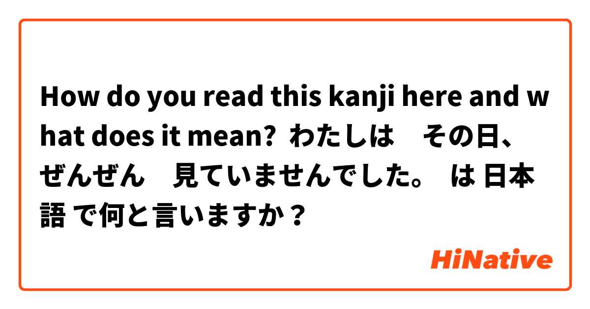How do you read this kanji here and what does it mean?  わたしは　その日、ぜんぜん　見ていませんでした。 は 日本語 で何と言いますか？