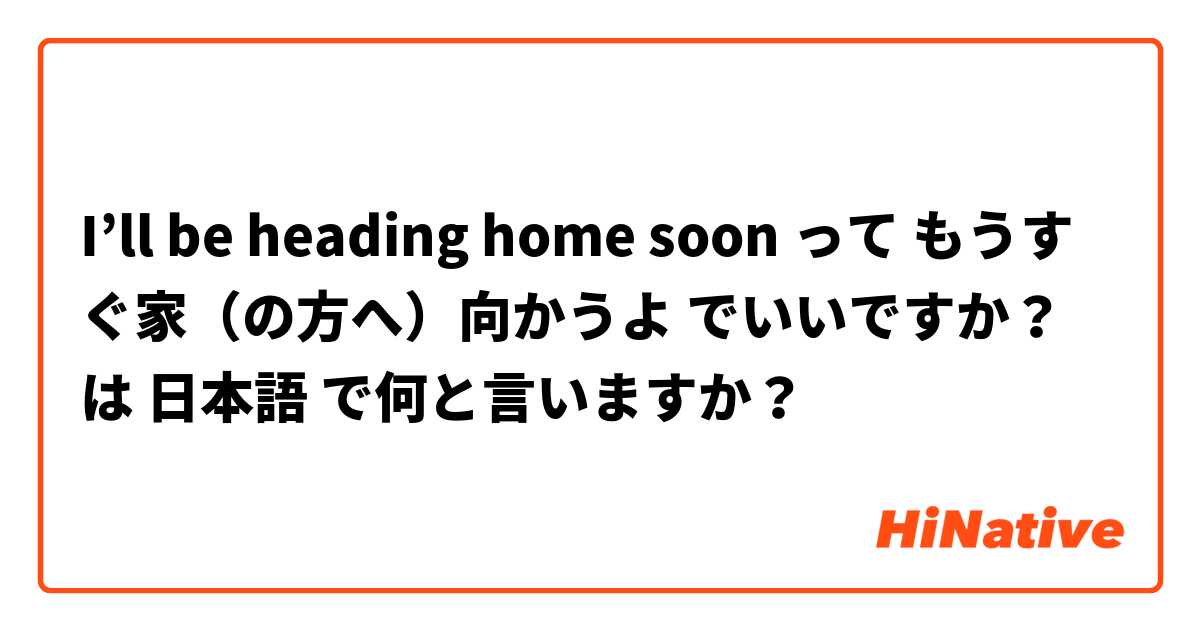 I’ll be heading home soon って もうすぐ家（の方へ）向かうよ でいいですか？ は 日本語 で何と言いますか？
