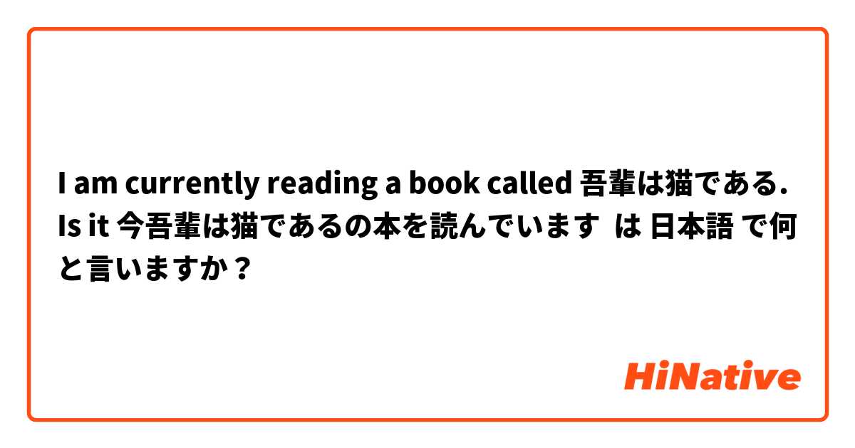 I am currently reading a book called 吾輩は猫である. Is it 今吾輩は猫であるの本を読んでいます は 日本語 で何と言いますか？