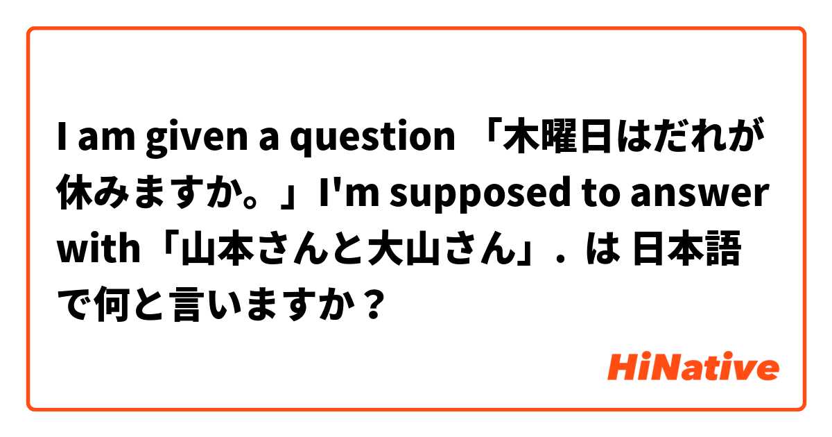 I am given a question 「木曜日はだれが休みますか。」I'm supposed to answer with「山本さんと大山さん」. は 日本語 で何と言いますか？