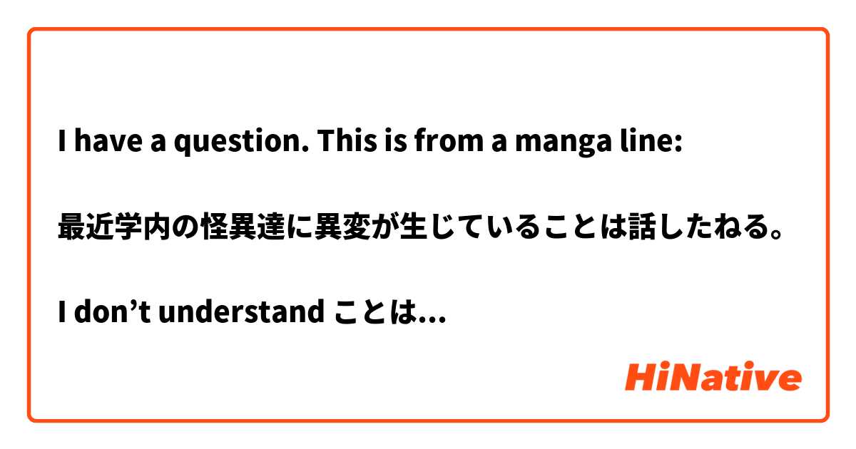 I have a question. This is from a manga line:

最近学内の怪異達に異変が生じていることは話したねる｡

I don’t understand ことは. How do I use it?