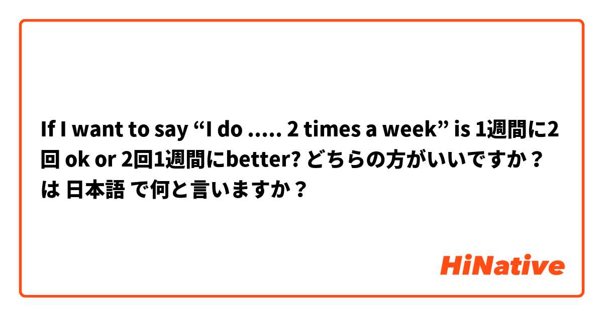 If I want to say “I do ..... 2 times a week” is 1週間に2回 ok or 2回1週間にbetter? どちらの方がいいですか？ は 日本語 で何と言いますか？
