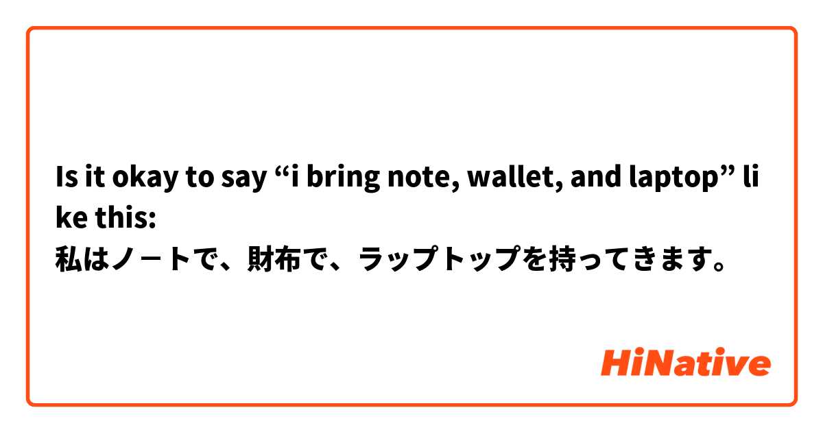 Is it okay to say “i bring note, wallet, and laptop” like this:
私はノ－トで、財布で、ラップトップを持ってきます。