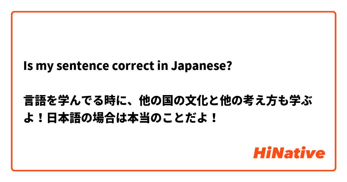 Is my sentence correct in Japanese?

言語を学んでる時に、他の国の文化と他の考え方も学ぶよ！日本語の場合は本当のことだよ！