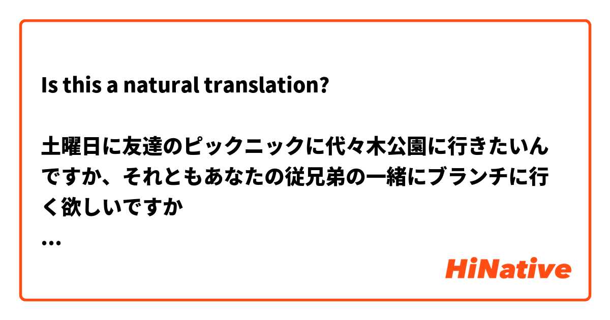 Is this a natural translation?

土曜日に友達のピックニックに代々木公園に行きたいんですか、それともあなたの従兄弟の一緒にブランチに行く欲しいですか
Do you want to go to Yoyogi Park for my friend's picnic on Saturday or do you want to go to brunch with your cousin instead?