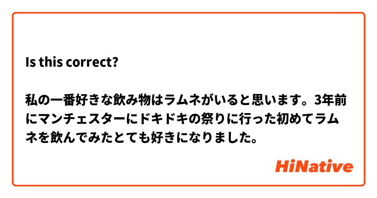 Is this correct?

私の一番好きな飲み物はラムネがいると思います。3年前にマンチェスターにドキドキの祭りに行った初めてラムネを飲んでみたとても好きになりました。