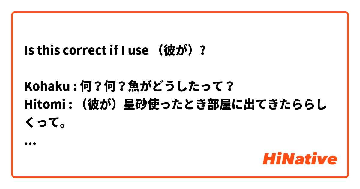 Is this correct if I use （彼が）?

Kohaku : 何？何？魚がどうしたって？
Hitomi : （彼が）星砂使ったとき部屋に出てきたららしくって。

Thank you in advance!
