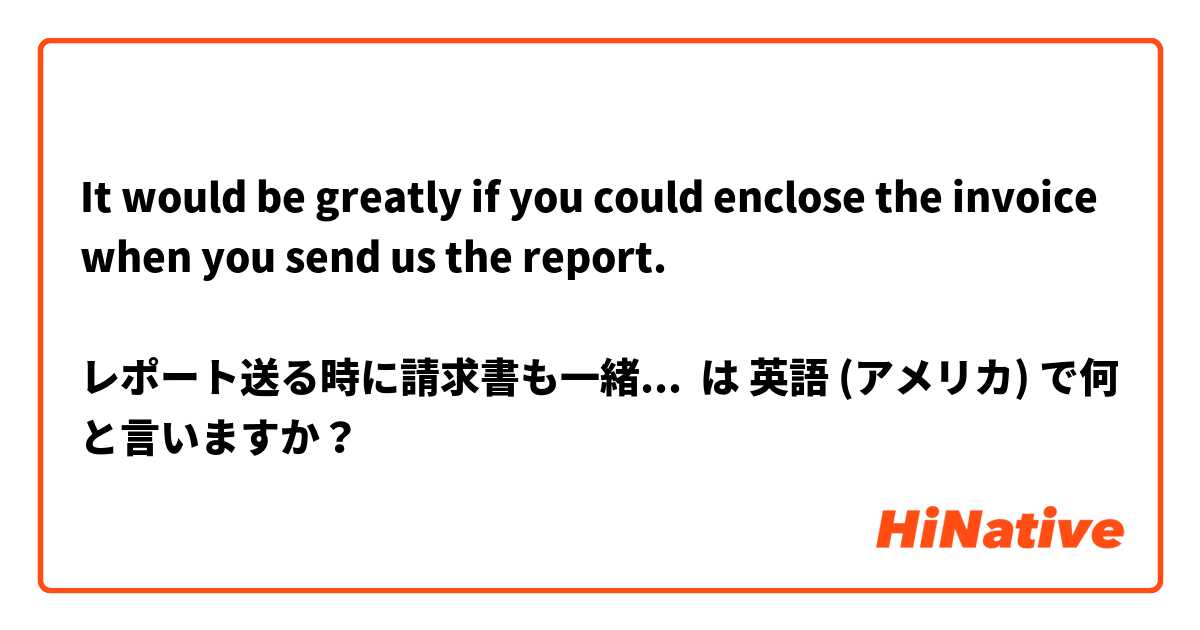 It would be greatly if you could enclose the invoice when you send us the report.

レポート送る時に請求書も一緒に送ってねと言いたいです。この文は変でしょうか。 は 英語 (アメリカ) で何と言いますか？