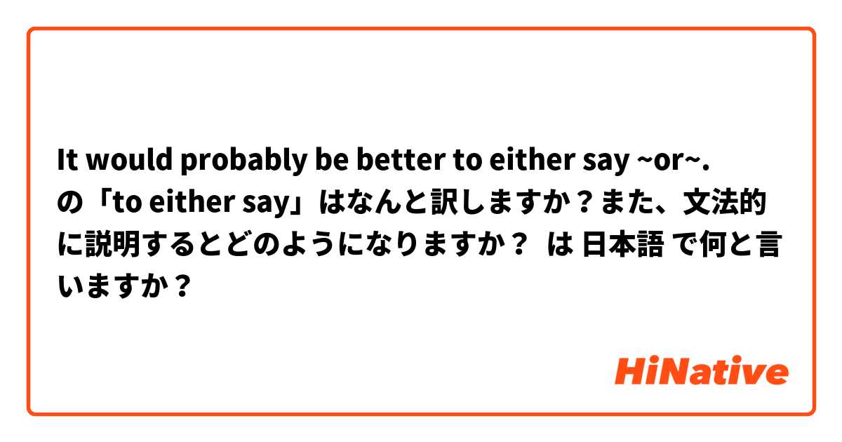 It would probably be better to either say ~or~.　　の「to either say」はなんと訳しますか？また、文法的に説明するとどのようになりますか？ は 日本語 で何と言いますか？