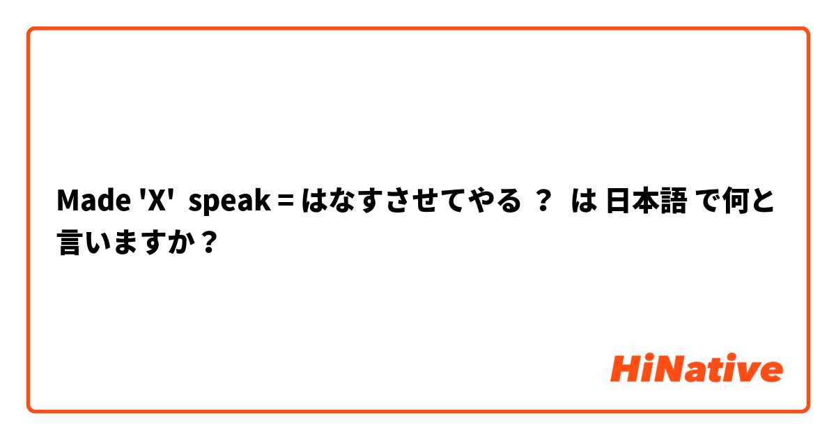 Made 'X'  speak = はなすさせてやる ？ は 日本語 で何と言いますか？