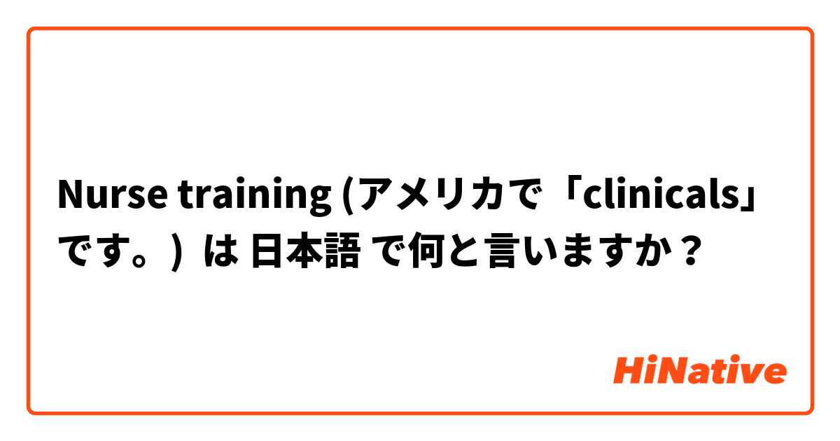 Nurse training (アメリカで「clinicals」です。)  は 日本語 で何と言いますか？