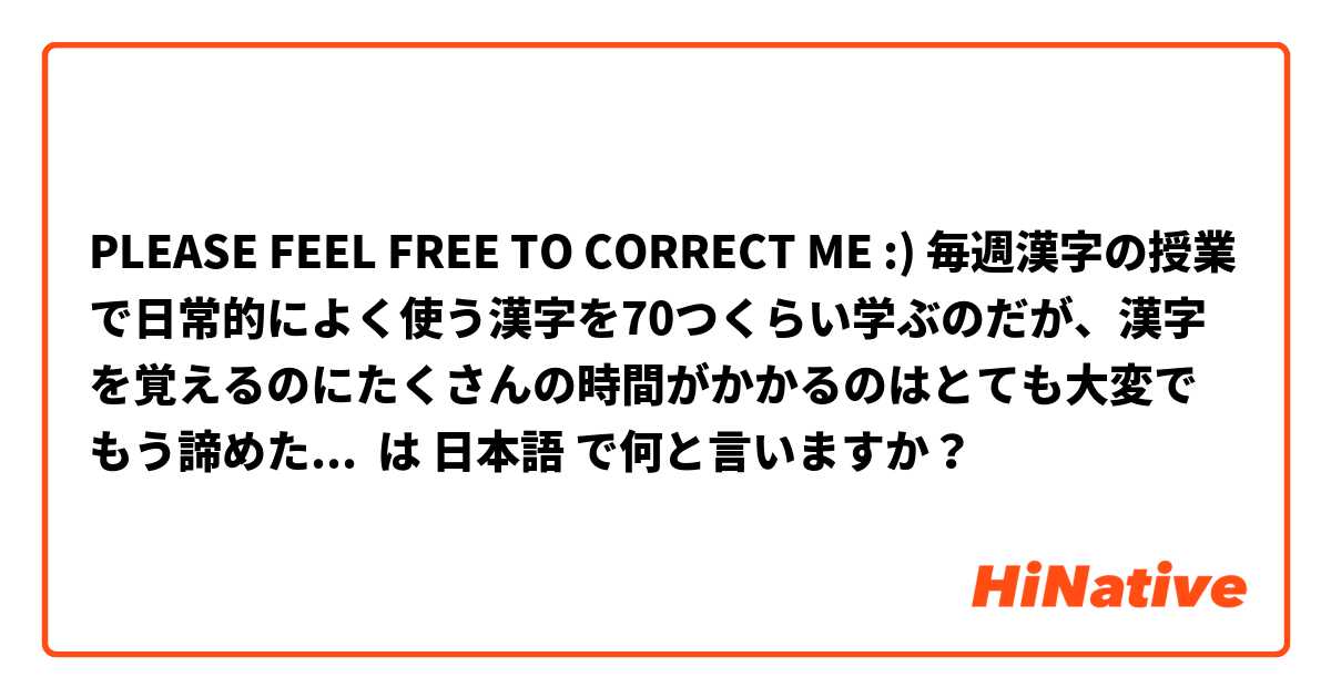 PLEASE FEEL FREE TO CORRECT ME :) 毎週漢字の授業で日常的によく使う漢字を70つくらい学ぶのだが、漢字を覚えるのにたくさんの時間がかかるのはとても大変でもう諦めたいと思った。また、書き順や画数もよく間違え、いつも困っている。そのため、私は漢字能力を向上させたいと思うようになった。 は 日本語 で何と言いますか？