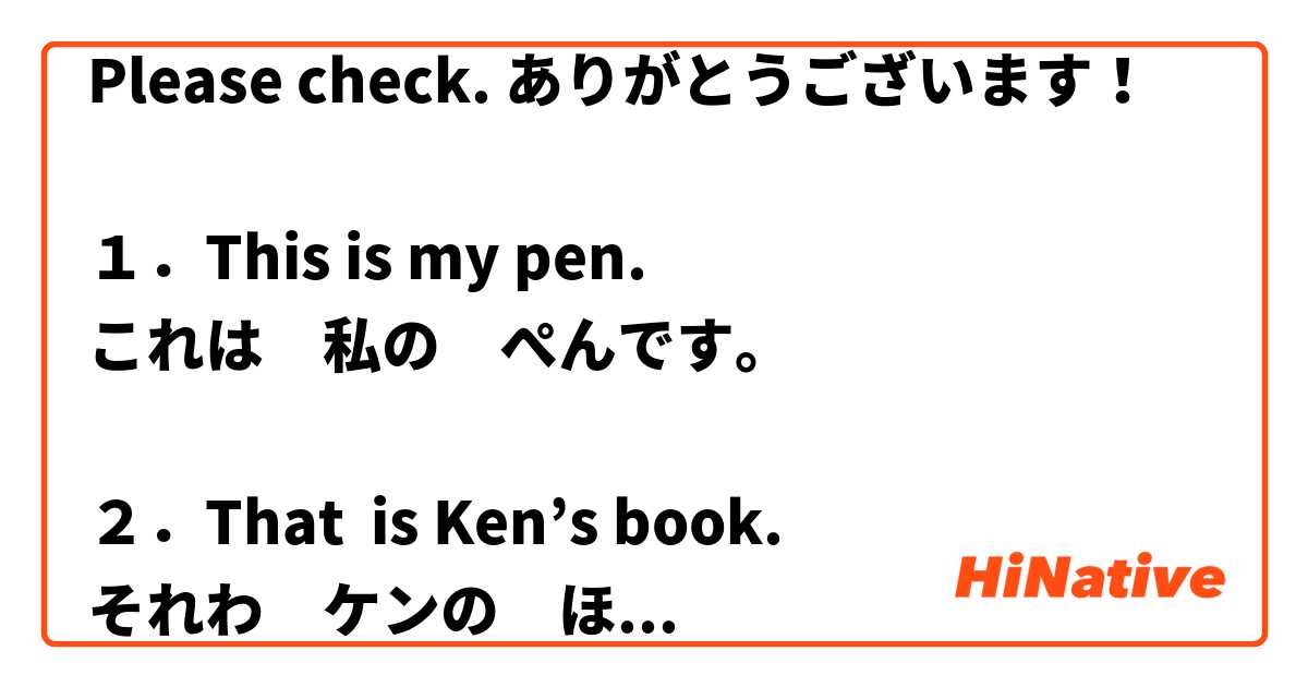 Please check. ありがとうございます！

１．This is my pen.
これは　私の　ぺんです。

２．That  is Ken’s book.
それわ　ケンの　ほんです。

３．What is that?
あれがなにですか？

４．Is this meat?
これは　にくですか？