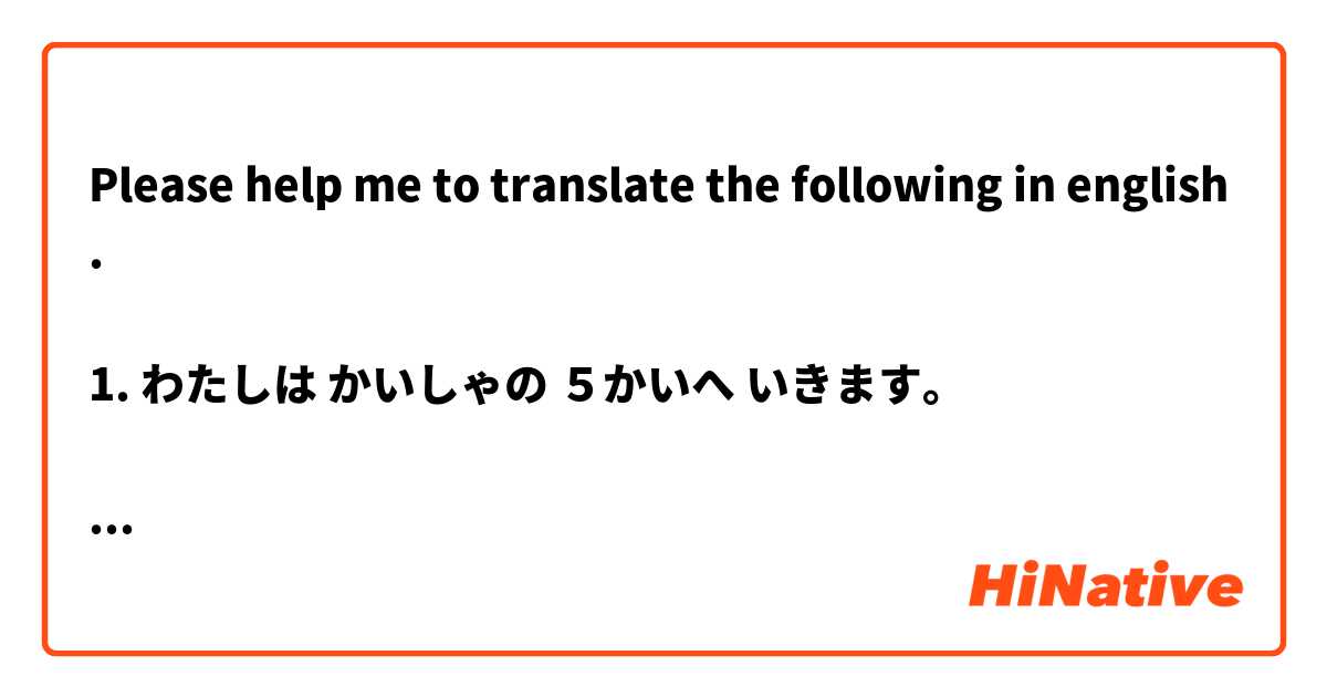 Please help me to translate the following in english.

1. わたしは かいしゃの ５かいへ いきます。

2. わたしの ともだちは ２だい くるまが あります。

3. わたしたちは ２ねんぐらい にほんごを べんきょうしました。

4. N.E.U. がくせいが なんにん ですか。

5. これ だけです。 は 日本語 で何と言いますか？