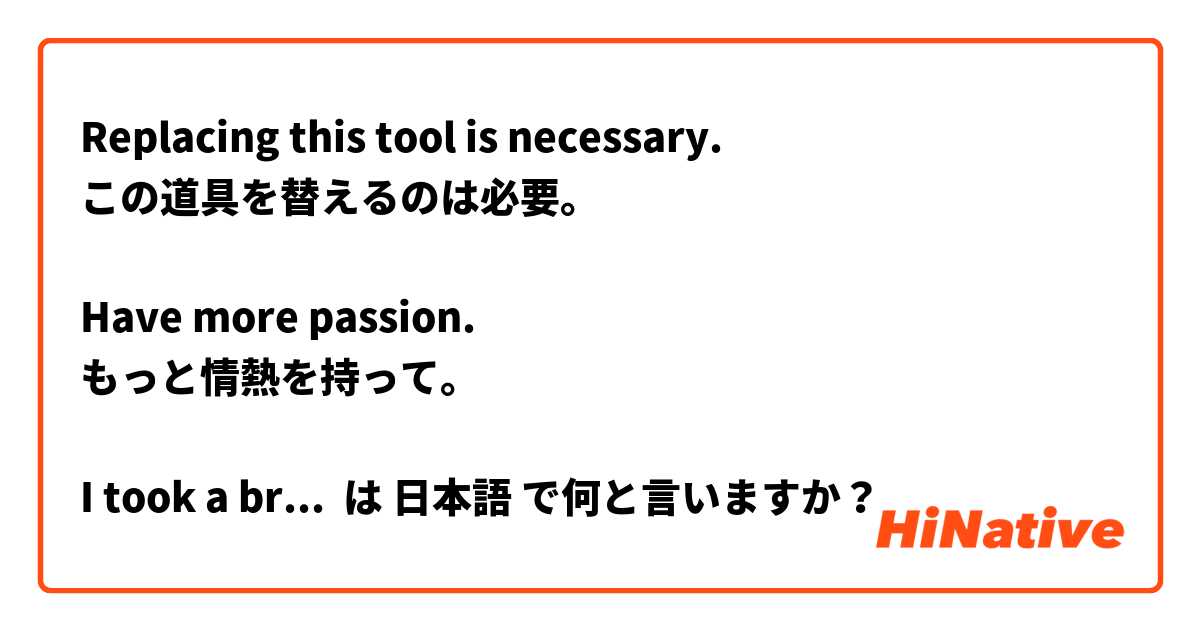 Replacing this tool is necessary.
この道具を替えるのは必要。

Have more passion.
もっと情熱を持って。

I took a break after work.
お仕事後一息ついた。

He has created many songs.
彼は多く曲を創った。 は 日本語 で何と言いますか？