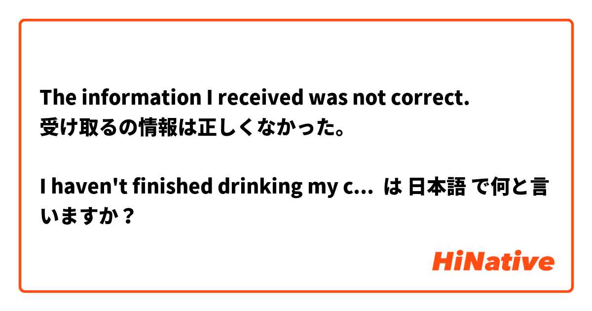 The information I received was not correct.
受け取るの情報は正しくなかった。

I haven't finished drinking my cup of Cola yet.
まだコーラのカップを全部飲んでいない。

I haven't dated anyone before.
誰も付き合ったことがない。
 は 日本語 で何と言いますか？