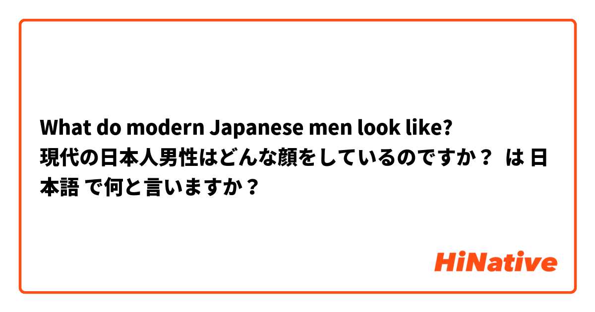What do modern Japanese men look like?
現代の日本人男性はどんな顔をしているのですか？ は 日本語 で何と言いますか？